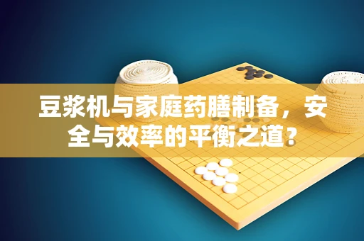 豆浆机与家庭药膳制备，安全与效率的平衡之道？