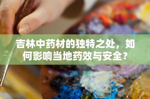 吉林中药材的独特之处，如何影响当地药效与安全？