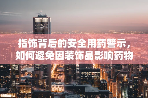 指饰背后的安全用药警示，如何避免因装饰品影响药物吸收？