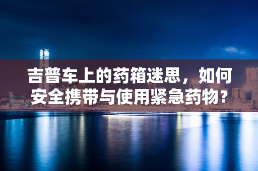 吉普车上的药箱迷思，如何安全携带与使用紧急药物？