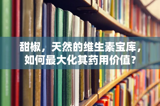 甜椒，天然的维生素宝库，如何最大化其药用价值？