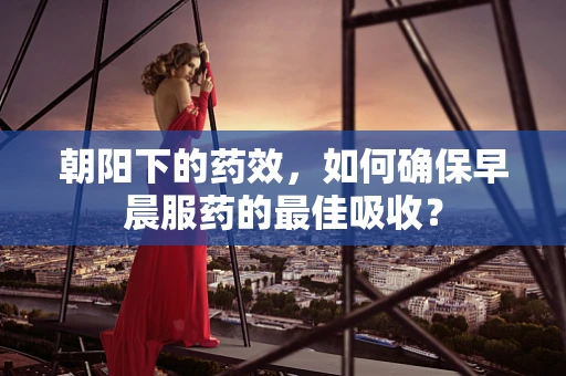朝阳下的药效，如何确保早晨服药的最佳吸收？