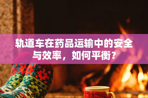 轨道车在药品运输中的安全与效率，如何平衡？