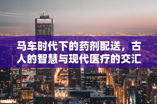 马车时代下的药剂配送，古人的智慧与现代医疗的交汇点