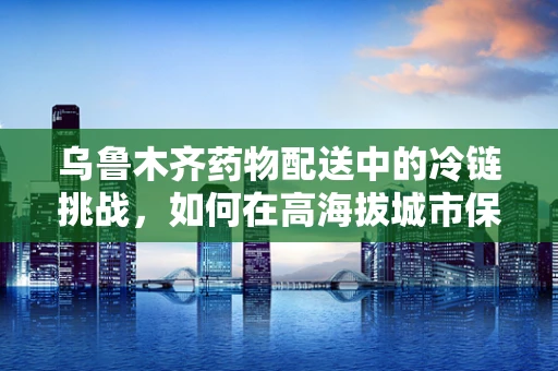 乌鲁木齐药物配送中的冷链挑战，如何在高海拔城市保障药品质量？