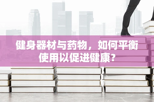 健身器材与药物，如何平衡使用以促进健康？