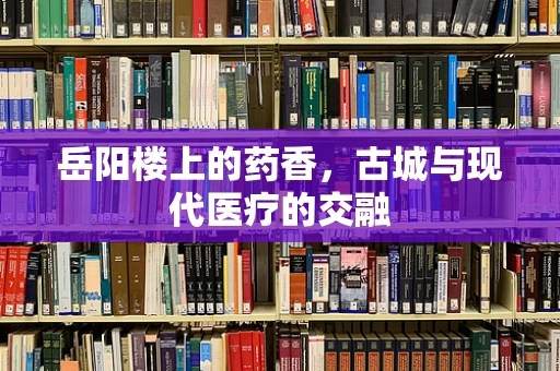 岳阳楼上的药香，古城与现代医疗的交融