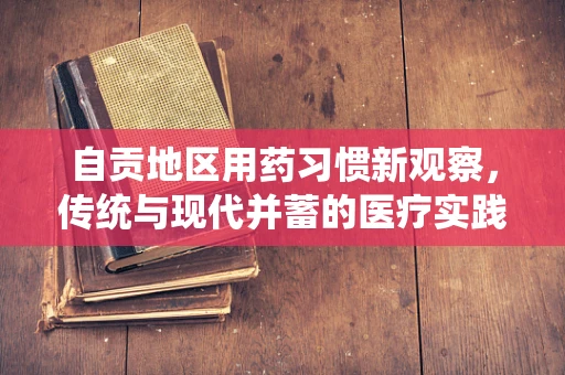 自贡地区用药习惯新观察，传统与现代并蓄的医疗实践