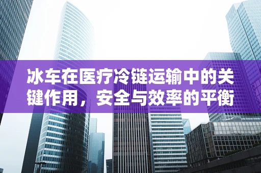冰车在医疗冷链运输中的关键作用，安全与效率的平衡
