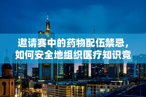 邀请赛中的药物配伍禁忌，如何安全地组织医疗知识竞赛？