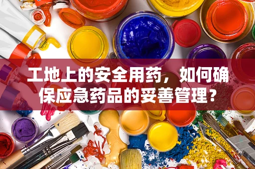 工地上的安全用药，如何确保应急药品的妥善管理？