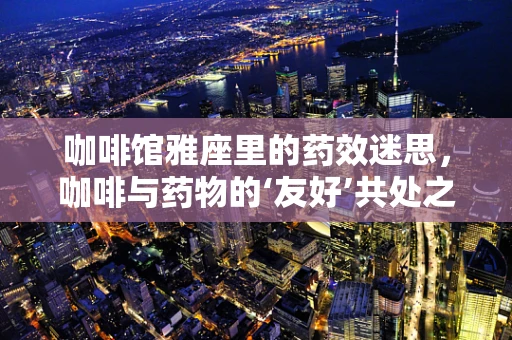 咖啡馆雅座里的药效迷思，咖啡与药物的‘友好’共处之道？