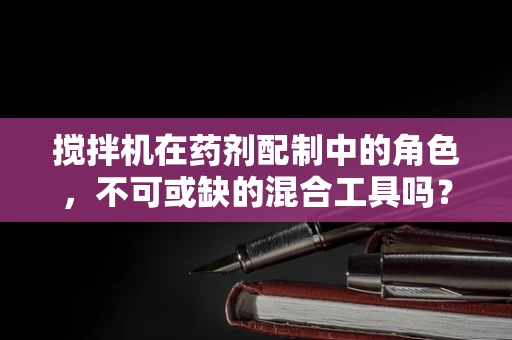 搅拌机在药剂配制中的角色，不可或缺的混合工具吗？
