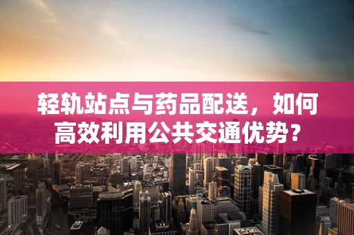 轻轨站点与药品配送，如何高效利用公共交通优势？