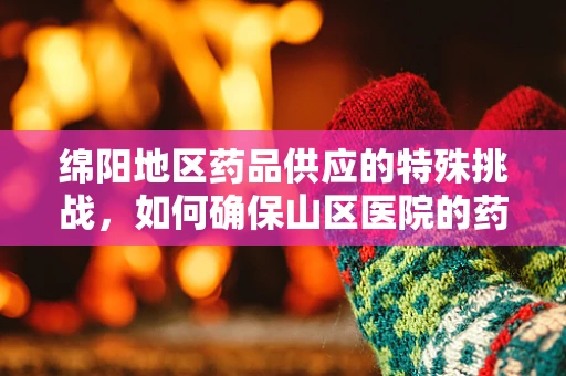 绵阳地区药品供应的特殊挑战，如何确保山区医院的药品冷链管理？