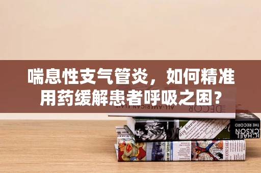 喘息性支气管炎，如何精准用药缓解患者呼吸之困？