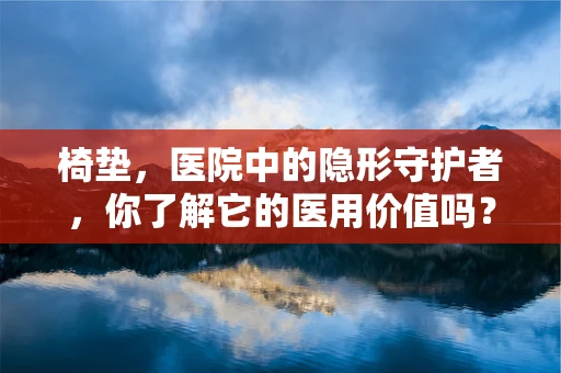 椅垫，医院中的隐形守护者，你了解它的医用价值吗？