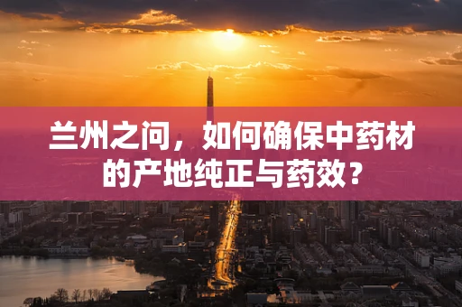 兰州之问，如何确保中药材的产地纯正与药效？