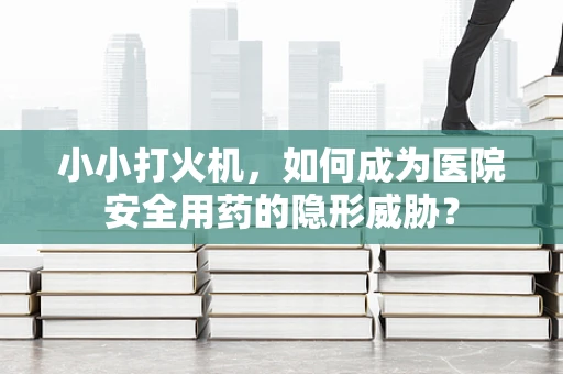 小小打火机，如何成为医院安全用药的隐形威胁？