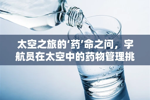 太空之旅的‘药’命之问，宇航员在太空中的药物管理挑战