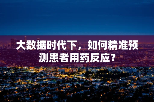 大数据时代下，如何精准预测患者用药反应？