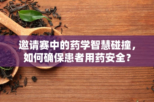 邀请赛中的药学智慧碰撞，如何确保患者用药安全？
