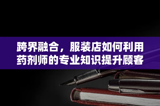 跨界融合，服装店如何利用药剂师的专业知识提升顾客体验？