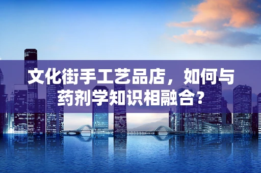 文化街手工艺品店，如何与药剂学知识相融合？