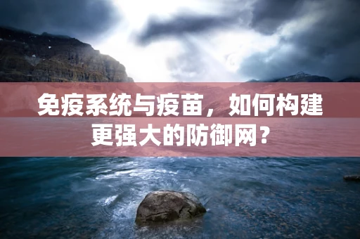 免疫系统与疫苗，如何构建更强大的防御网？