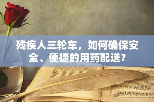 残疾人三轮车，如何确保安全、便捷的用药配送？