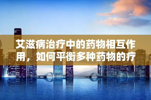 艾滋病治疗中的药物相互作用，如何平衡多种药物的疗效与风险？