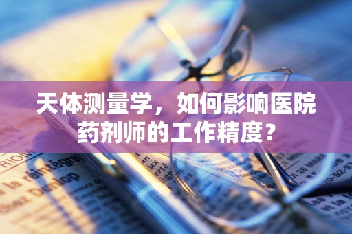 天体测量学，如何影响医院药剂师的工作精度？