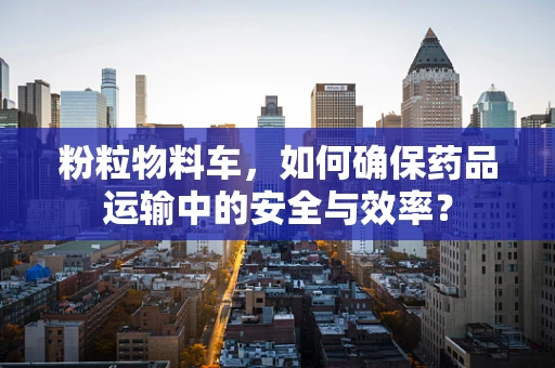 粉粒物料车，如何确保药品运输中的安全与效率？