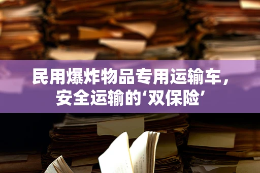 民用爆炸物品专用运输车，安全运输的‘双保险’