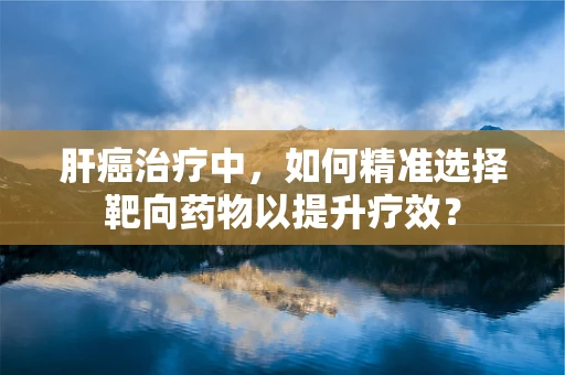 肝癌治疗中，如何精准选择靶向药物以提升疗效？