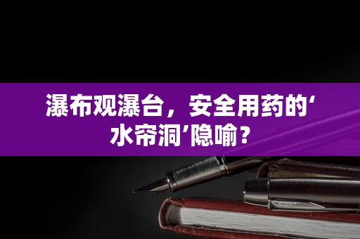 瀑布观瀑台，安全用药的‘水帘洞’隐喻？