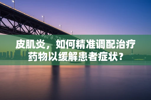 皮肌炎，如何精准调配治疗药物以缓解患者症状？