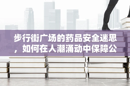 步行街广场的药品安全迷思，如何在人潮涌动中保障公众用药安全？
