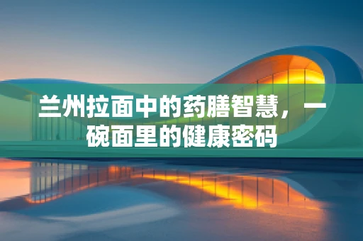 兰州拉面中的药膳智慧，一碗面里的健康密码