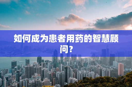 如何成为患者用药的智慧顾问？