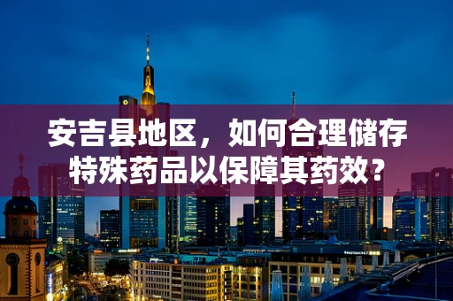 安吉县地区，如何合理储存特殊药品以保障其药效？