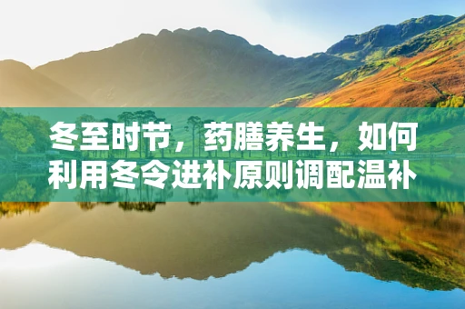 冬至时节，药膳养生，如何利用冬令进补原则调配温补药膳？
