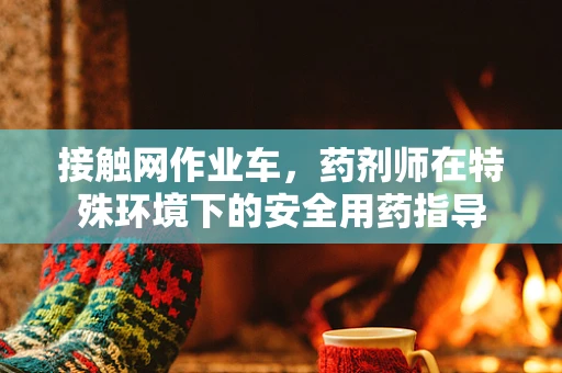 接触网作业车，药剂师在特殊环境下的安全用药指导