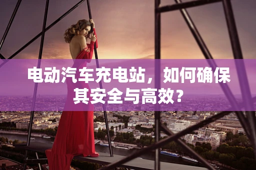 电动汽车充电站，如何确保其安全与高效？
