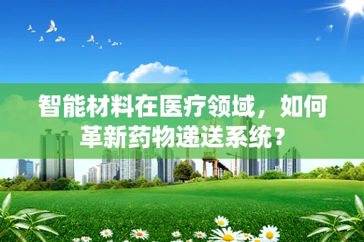 智能材料在医疗领域，如何革新药物递送系统？