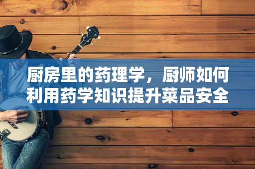 厨房里的药理学，厨师如何利用药学知识提升菜品安全与健康？