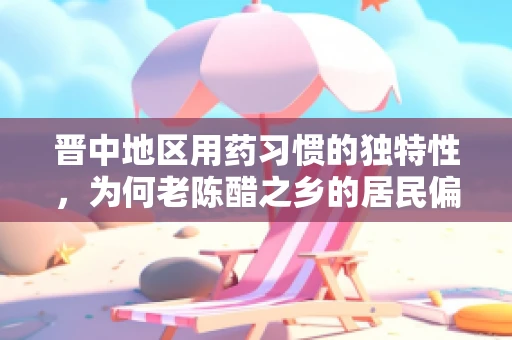 晋中地区用药习惯的独特性，为何老陈醋之乡的居民偏爱这类中药？