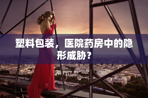 塑料包装，医院药房中的隐形威胁？