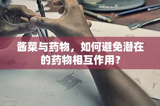 酱菜与药物，如何避免潜在的药物相互作用？