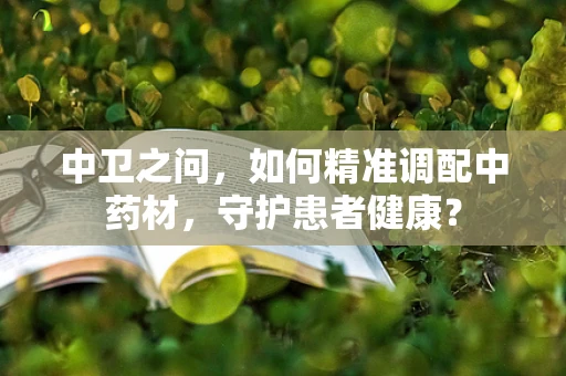 中卫之问，如何精准调配中药材，守护患者健康？